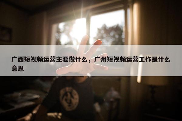 广西短视频运营主要做什么，广州短视频运营工作是什么意思
